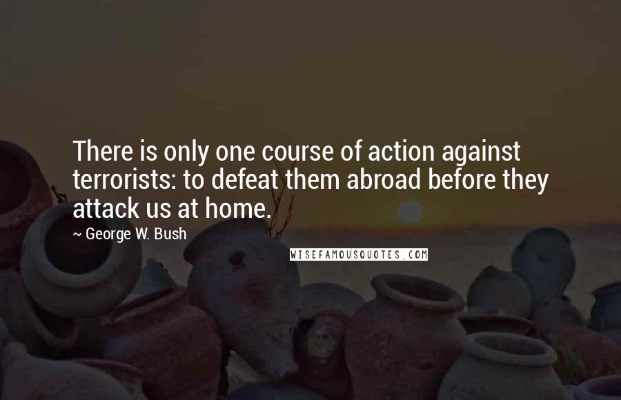 George W. Bush Quotes: There is only one course of action against terrorists: to defeat them abroad before they attack us at home.