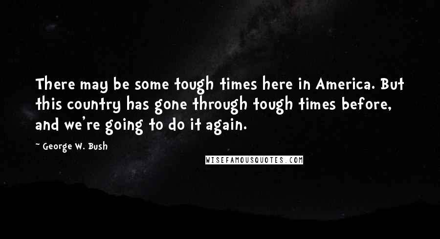 George W. Bush Quotes: There may be some tough times here in America. But this country has gone through tough times before, and we're going to do it again.