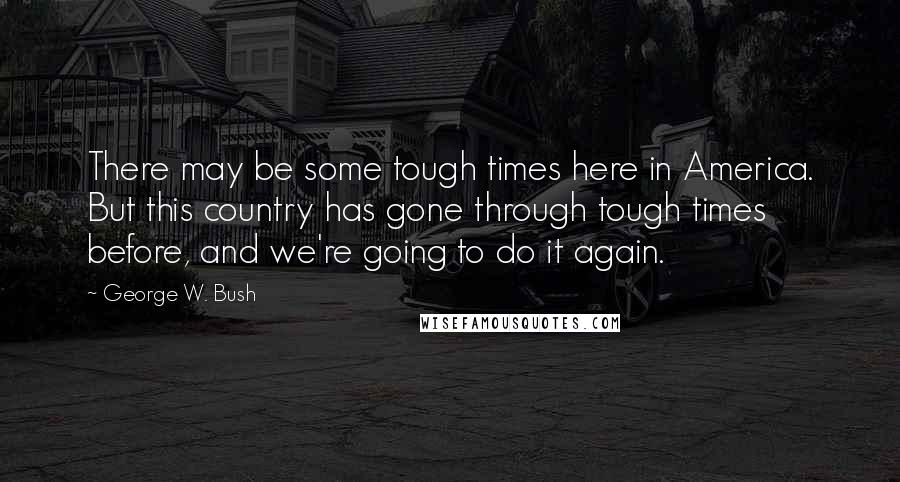 George W. Bush Quotes: There may be some tough times here in America. But this country has gone through tough times before, and we're going to do it again.