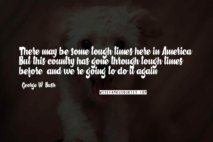 George W. Bush Quotes: There may be some tough times here in America. But this country has gone through tough times before, and we're going to do it again.