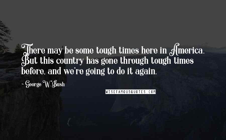 George W. Bush Quotes: There may be some tough times here in America. But this country has gone through tough times before, and we're going to do it again.
