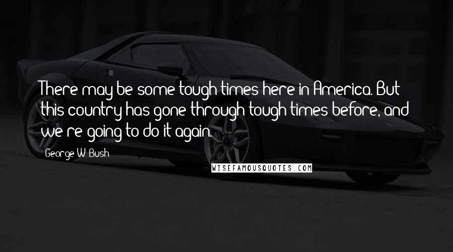 George W. Bush Quotes: There may be some tough times here in America. But this country has gone through tough times before, and we're going to do it again.