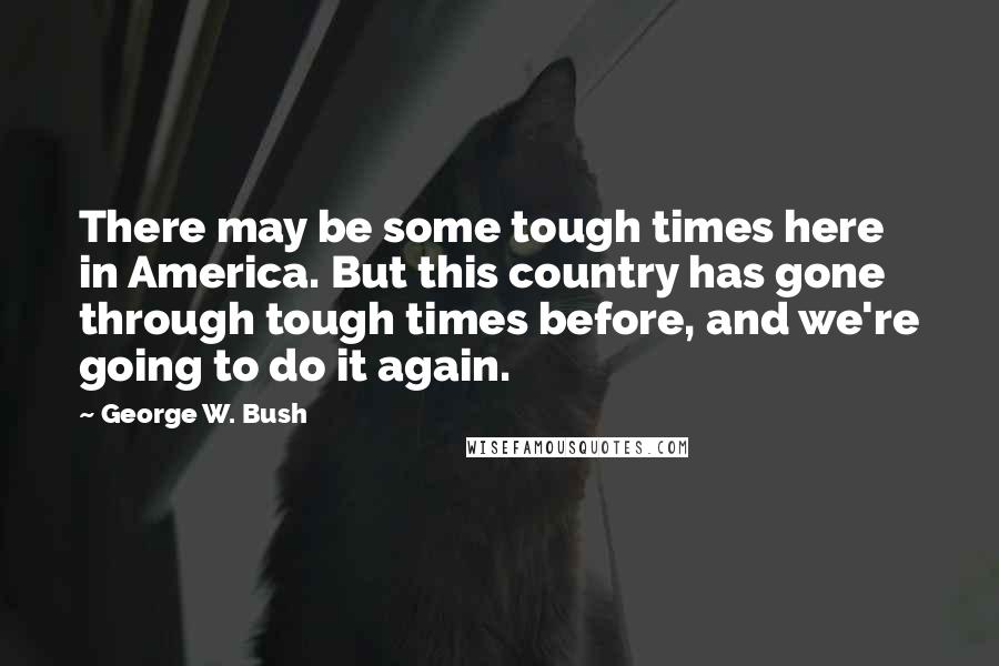 George W. Bush Quotes: There may be some tough times here in America. But this country has gone through tough times before, and we're going to do it again.