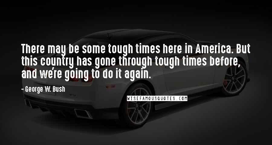 George W. Bush Quotes: There may be some tough times here in America. But this country has gone through tough times before, and we're going to do it again.