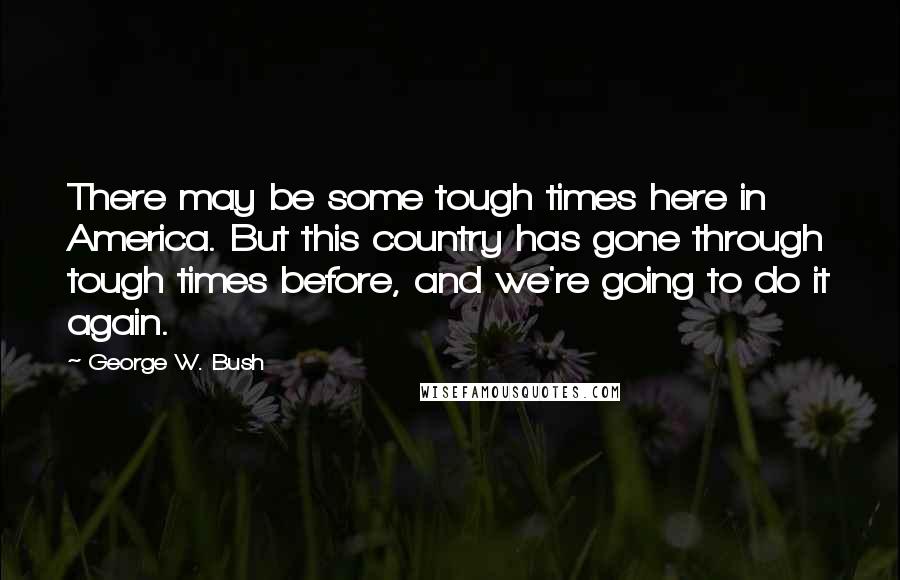 George W. Bush Quotes: There may be some tough times here in America. But this country has gone through tough times before, and we're going to do it again.