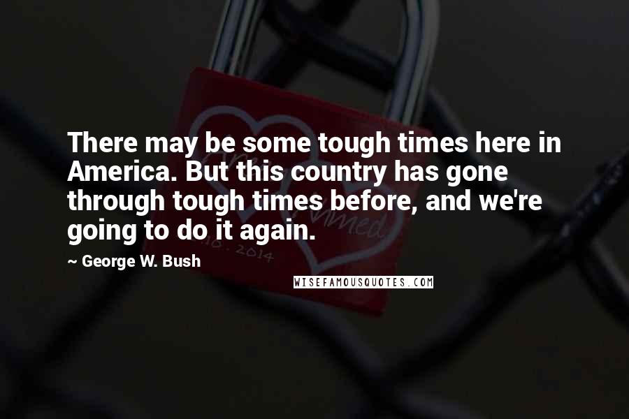 George W. Bush Quotes: There may be some tough times here in America. But this country has gone through tough times before, and we're going to do it again.