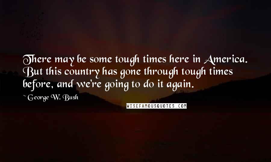 George W. Bush Quotes: There may be some tough times here in America. But this country has gone through tough times before, and we're going to do it again.