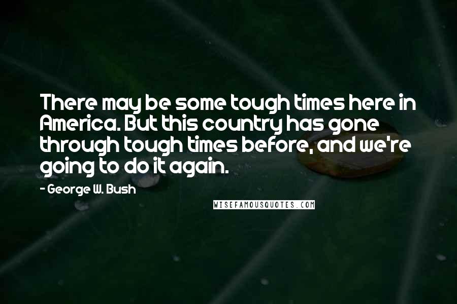 George W. Bush Quotes: There may be some tough times here in America. But this country has gone through tough times before, and we're going to do it again.