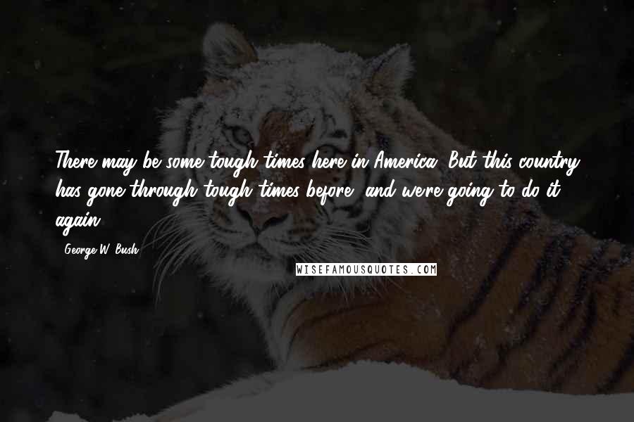 George W. Bush Quotes: There may be some tough times here in America. But this country has gone through tough times before, and we're going to do it again.