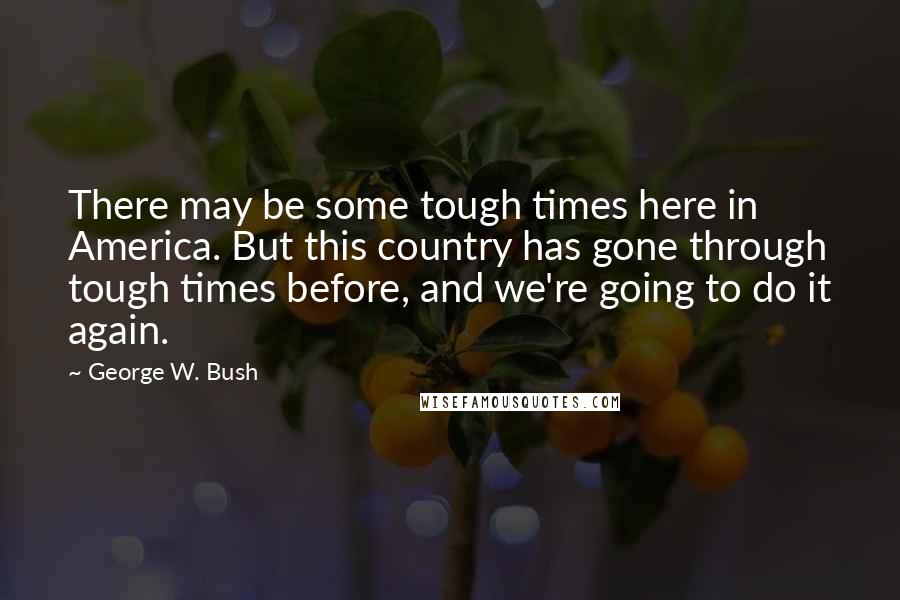 George W. Bush Quotes: There may be some tough times here in America. But this country has gone through tough times before, and we're going to do it again.