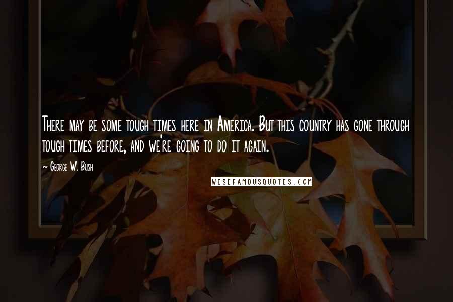 George W. Bush Quotes: There may be some tough times here in America. But this country has gone through tough times before, and we're going to do it again.