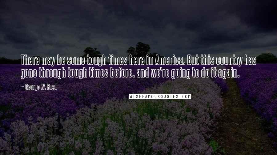 George W. Bush Quotes: There may be some tough times here in America. But this country has gone through tough times before, and we're going to do it again.