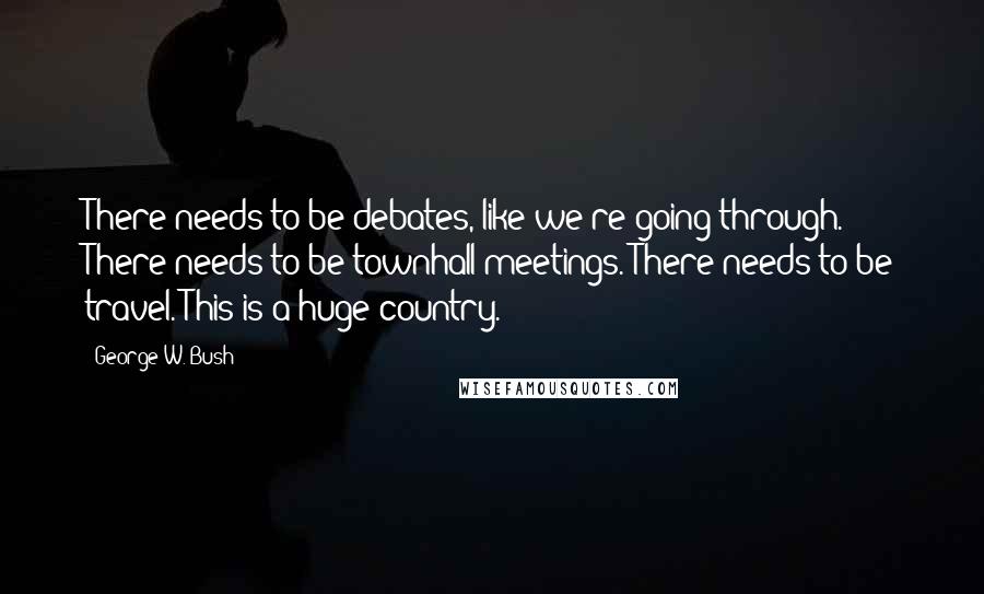 George W. Bush Quotes: There needs to be debates, like we're going through. There needs to be townhall meetings. There needs to be travel. This is a huge country.