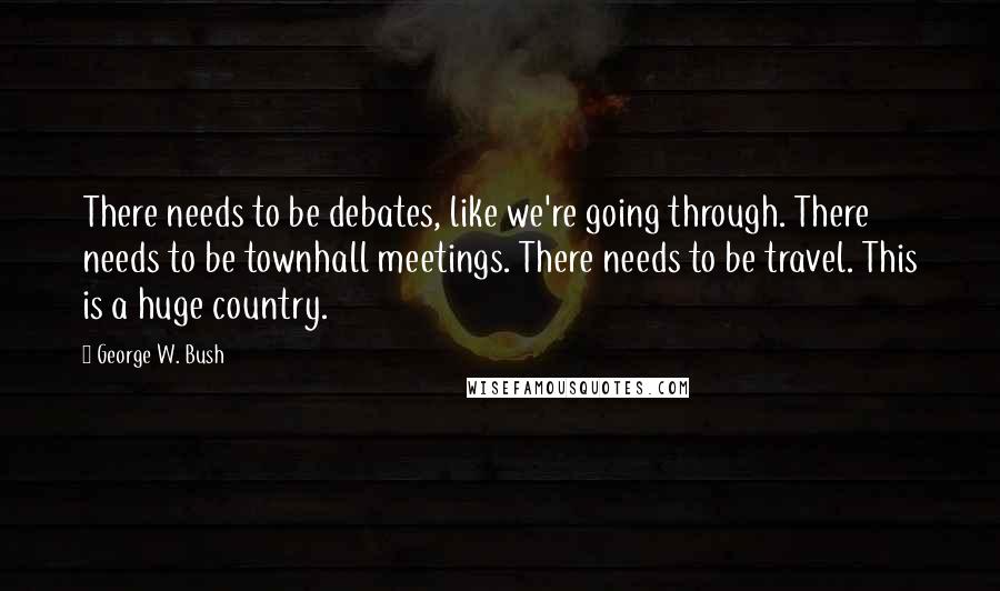 George W. Bush Quotes: There needs to be debates, like we're going through. There needs to be townhall meetings. There needs to be travel. This is a huge country.