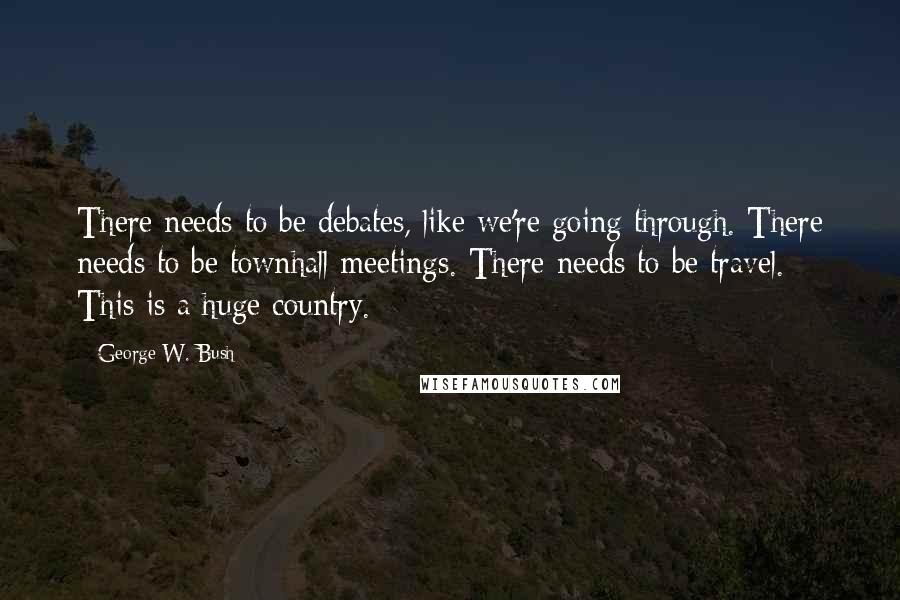 George W. Bush Quotes: There needs to be debates, like we're going through. There needs to be townhall meetings. There needs to be travel. This is a huge country.