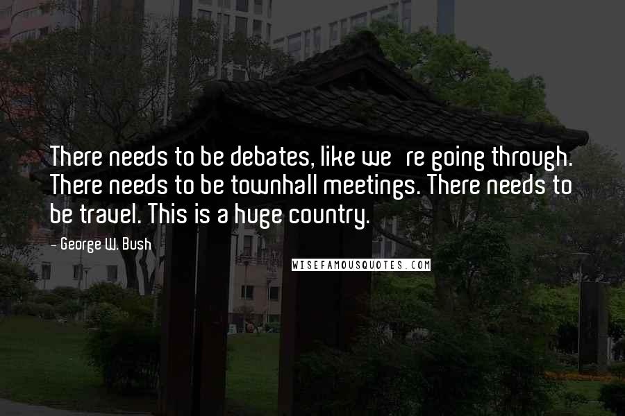 George W. Bush Quotes: There needs to be debates, like we're going through. There needs to be townhall meetings. There needs to be travel. This is a huge country.