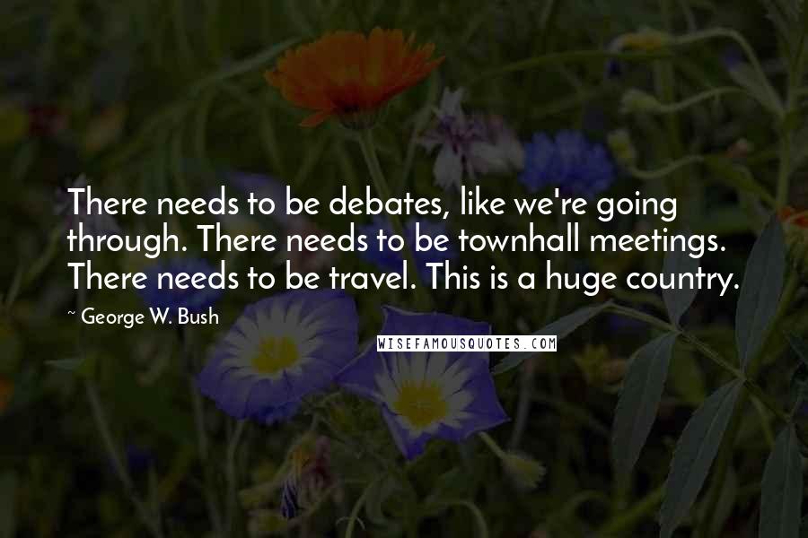 George W. Bush Quotes: There needs to be debates, like we're going through. There needs to be townhall meetings. There needs to be travel. This is a huge country.