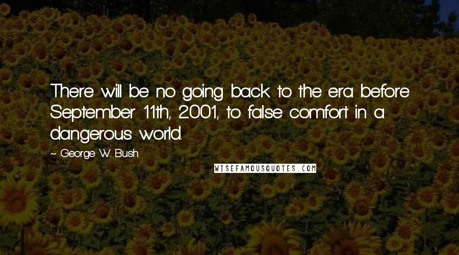 George W. Bush Quotes: There will be no going back to the era before September 11th, 2001, to false comfort in a dangerous world.