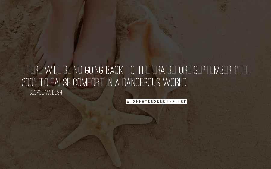 George W. Bush Quotes: There will be no going back to the era before September 11th, 2001, to false comfort in a dangerous world.