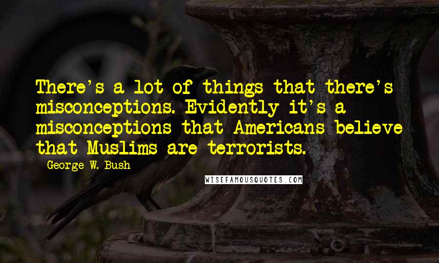 George W. Bush Quotes: There's a lot of things that there's misconceptions. Evidently it's a misconceptions that Americans believe that Muslims are terrorists.