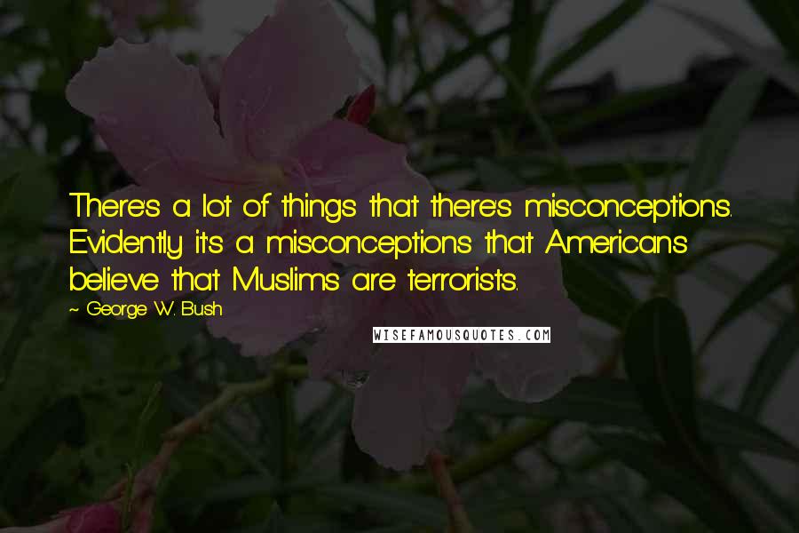 George W. Bush Quotes: There's a lot of things that there's misconceptions. Evidently it's a misconceptions that Americans believe that Muslims are terrorists.