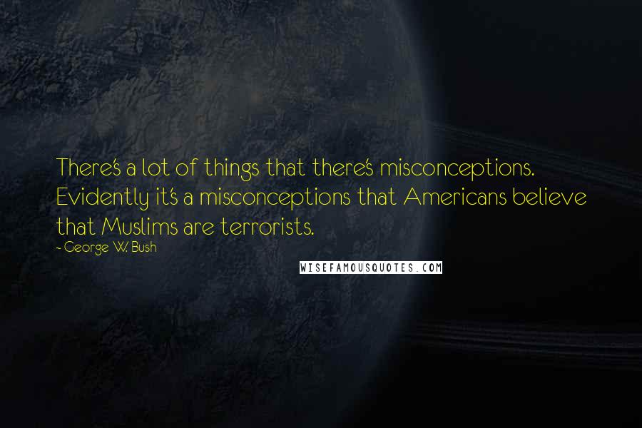 George W. Bush Quotes: There's a lot of things that there's misconceptions. Evidently it's a misconceptions that Americans believe that Muslims are terrorists.