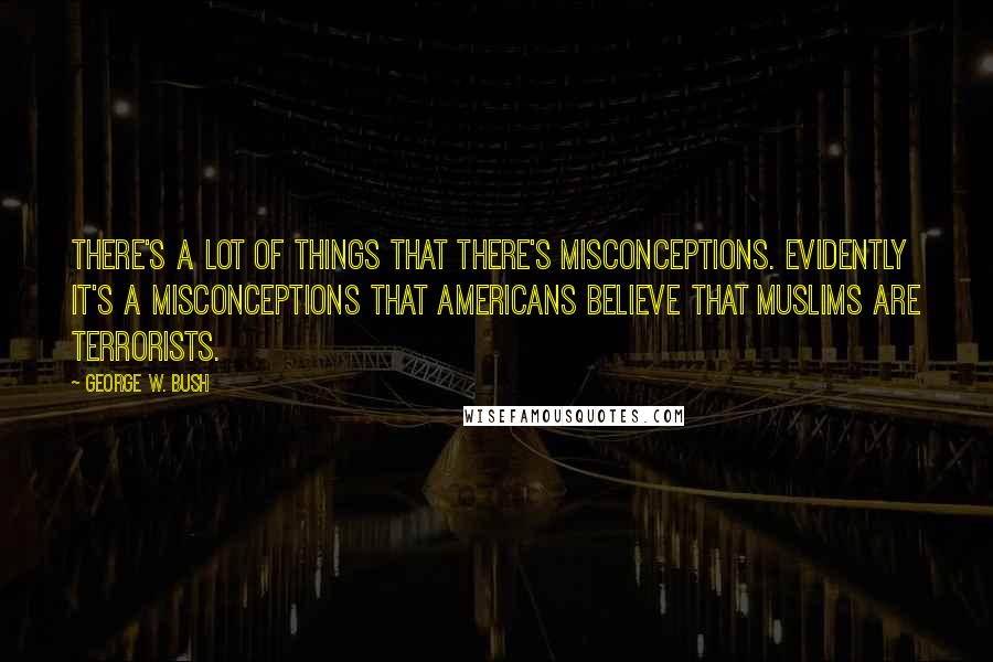 George W. Bush Quotes: There's a lot of things that there's misconceptions. Evidently it's a misconceptions that Americans believe that Muslims are terrorists.