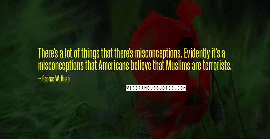 George W. Bush Quotes: There's a lot of things that there's misconceptions. Evidently it's a misconceptions that Americans believe that Muslims are terrorists.