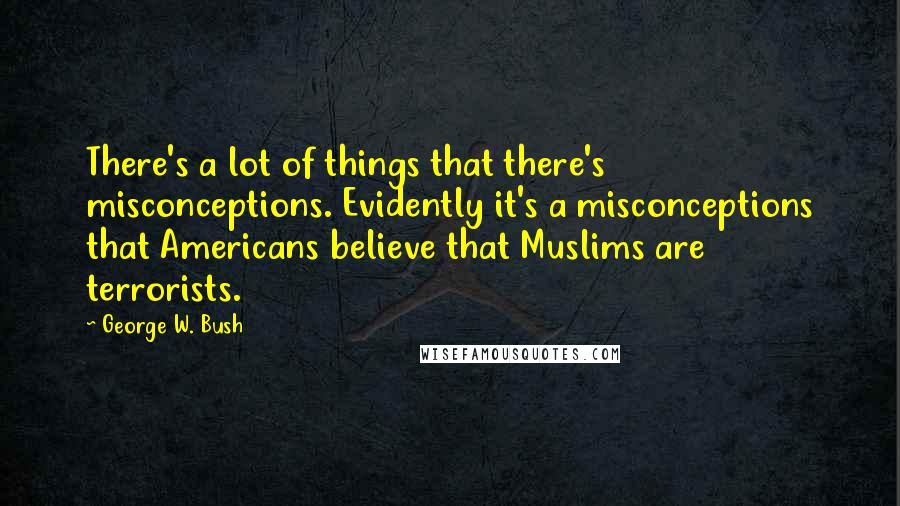 George W. Bush Quotes: There's a lot of things that there's misconceptions. Evidently it's a misconceptions that Americans believe that Muslims are terrorists.