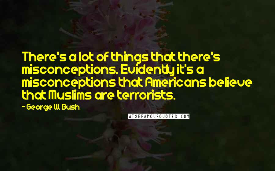 George W. Bush Quotes: There's a lot of things that there's misconceptions. Evidently it's a misconceptions that Americans believe that Muslims are terrorists.