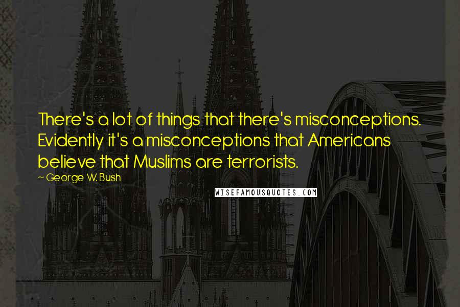 George W. Bush Quotes: There's a lot of things that there's misconceptions. Evidently it's a misconceptions that Americans believe that Muslims are terrorists.