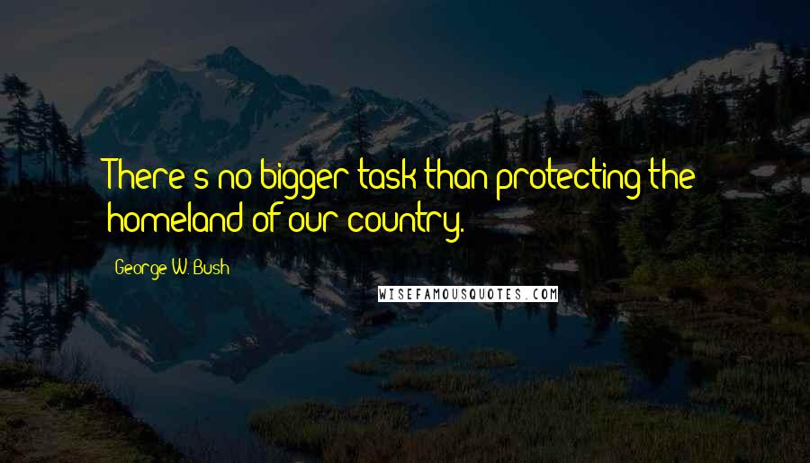 George W. Bush Quotes: There's no bigger task than protecting the homeland of our country.