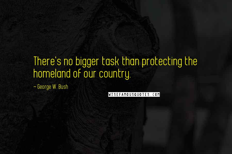 George W. Bush Quotes: There's no bigger task than protecting the homeland of our country.