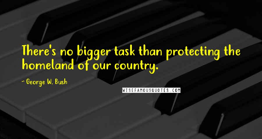 George W. Bush Quotes: There's no bigger task than protecting the homeland of our country.