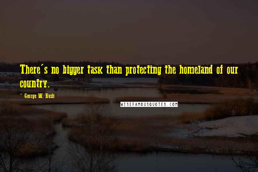 George W. Bush Quotes: There's no bigger task than protecting the homeland of our country.