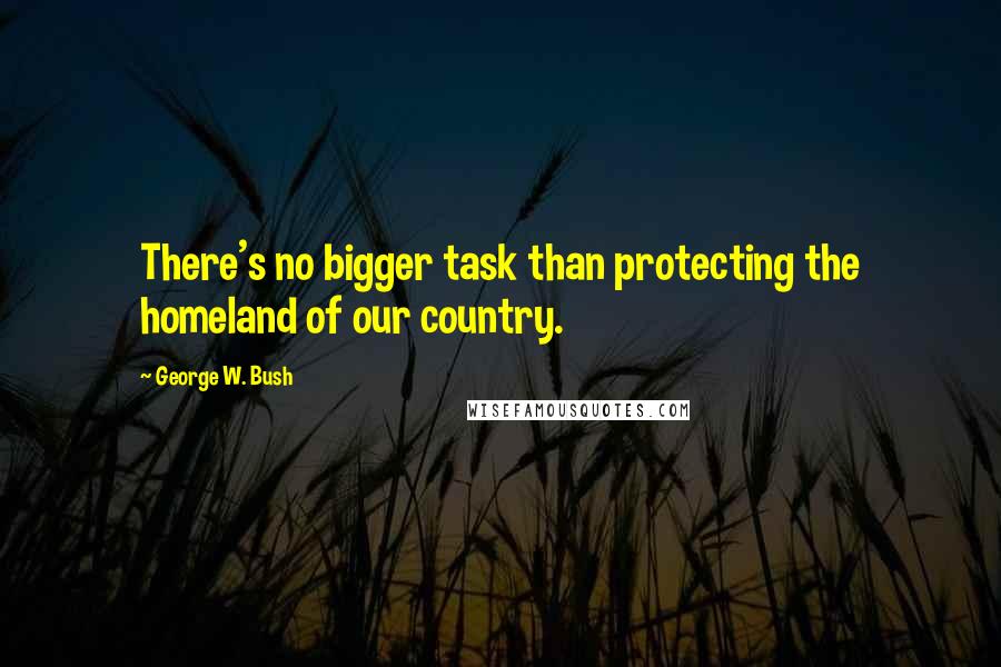 George W. Bush Quotes: There's no bigger task than protecting the homeland of our country.