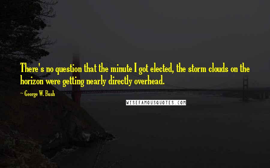 George W. Bush Quotes: There's no question that the minute I got elected, the storm clouds on the horizon were getting nearly directly overhead.