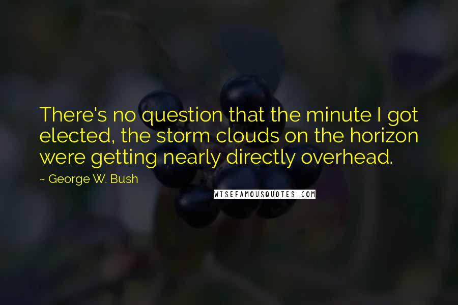 George W. Bush Quotes: There's no question that the minute I got elected, the storm clouds on the horizon were getting nearly directly overhead.