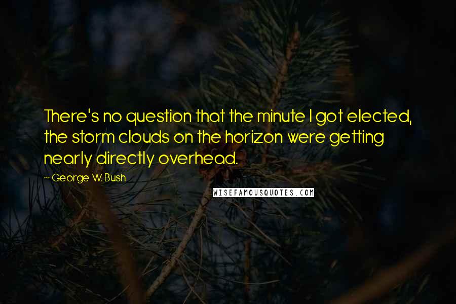 George W. Bush Quotes: There's no question that the minute I got elected, the storm clouds on the horizon were getting nearly directly overhead.