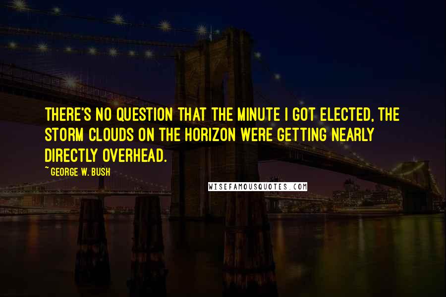 George W. Bush Quotes: There's no question that the minute I got elected, the storm clouds on the horizon were getting nearly directly overhead.