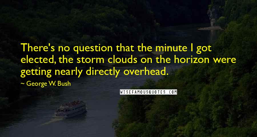 George W. Bush Quotes: There's no question that the minute I got elected, the storm clouds on the horizon were getting nearly directly overhead.