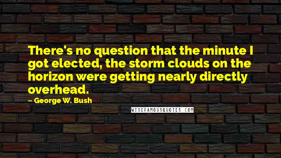 George W. Bush Quotes: There's no question that the minute I got elected, the storm clouds on the horizon were getting nearly directly overhead.