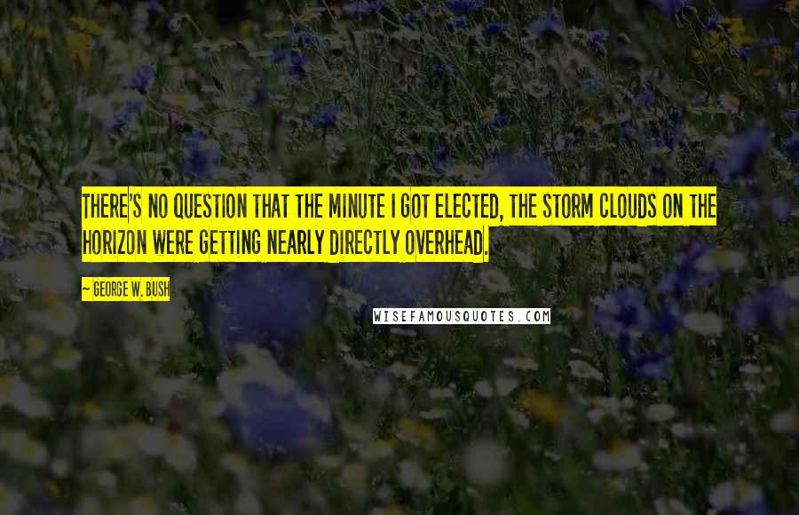 George W. Bush Quotes: There's no question that the minute I got elected, the storm clouds on the horizon were getting nearly directly overhead.