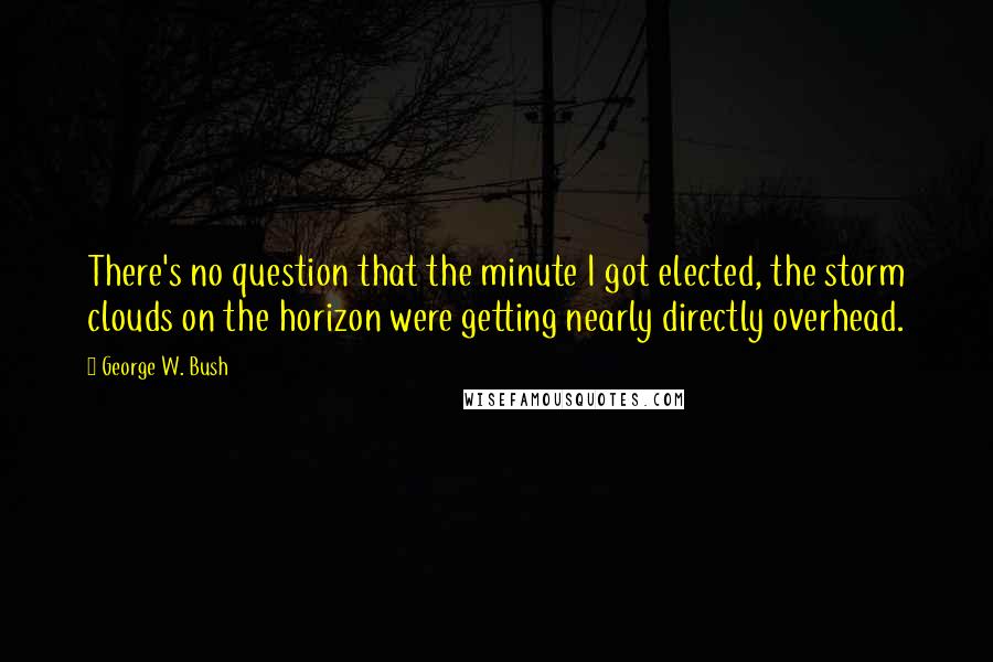George W. Bush Quotes: There's no question that the minute I got elected, the storm clouds on the horizon were getting nearly directly overhead.