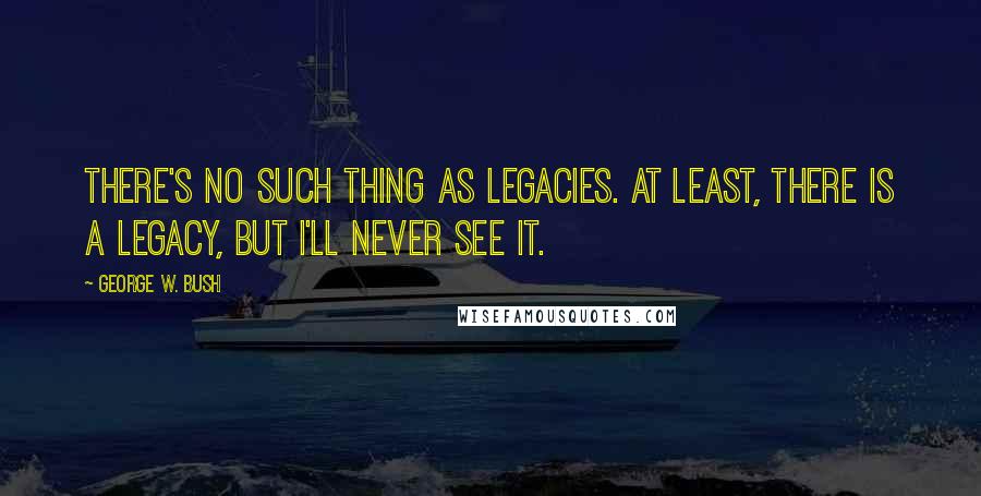 George W. Bush Quotes: There's no such thing as legacies. At least, there is a legacy, but I'll never see it.