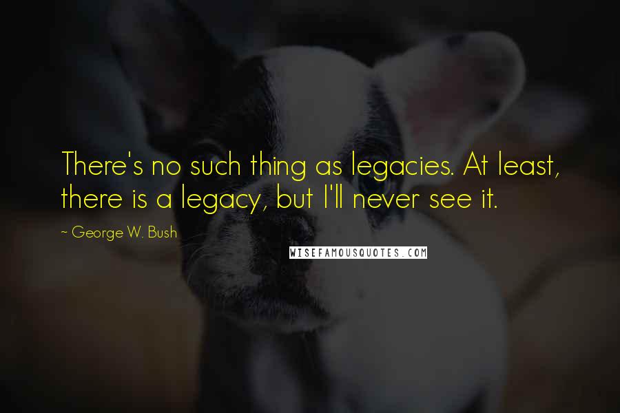 George W. Bush Quotes: There's no such thing as legacies. At least, there is a legacy, but I'll never see it.