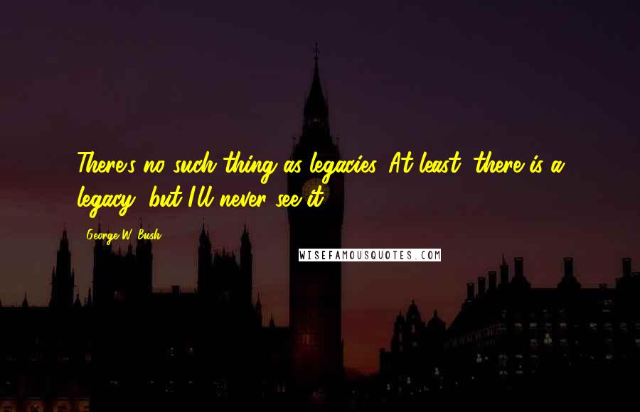 George W. Bush Quotes: There's no such thing as legacies. At least, there is a legacy, but I'll never see it.