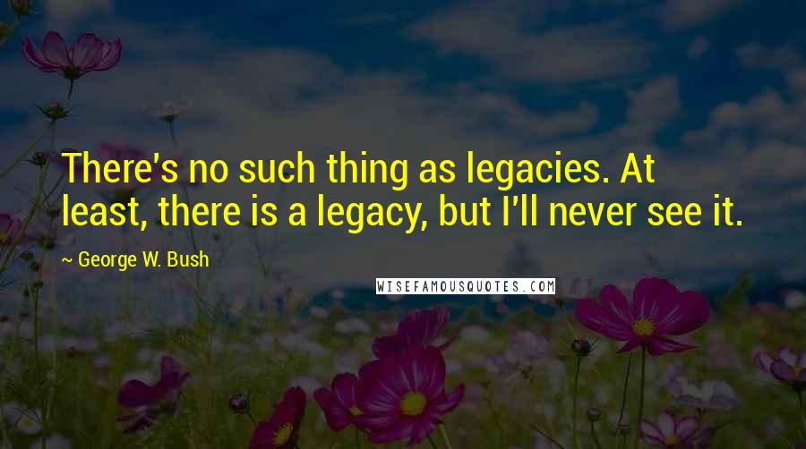 George W. Bush Quotes: There's no such thing as legacies. At least, there is a legacy, but I'll never see it.