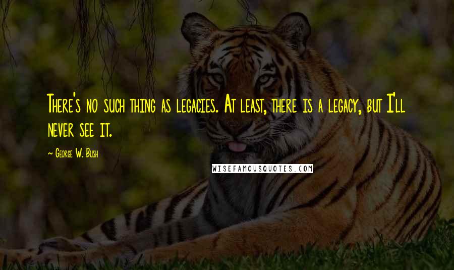 George W. Bush Quotes: There's no such thing as legacies. At least, there is a legacy, but I'll never see it.