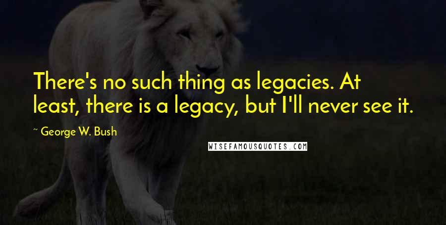 George W. Bush Quotes: There's no such thing as legacies. At least, there is a legacy, but I'll never see it.